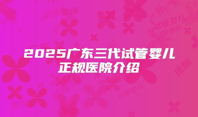 2025广东三代试管婴儿正规医院介绍