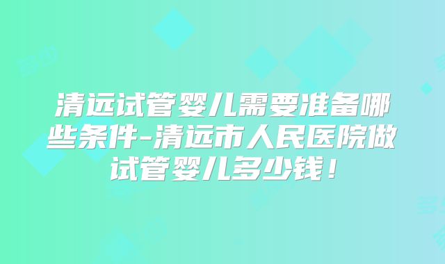 清远试管婴儿需要准备哪些条件-清远市人民医院做试管婴儿多少钱！