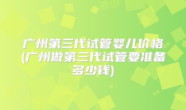 广州第三代试管婴儿价格(广州做第三代试管要准备多少钱)