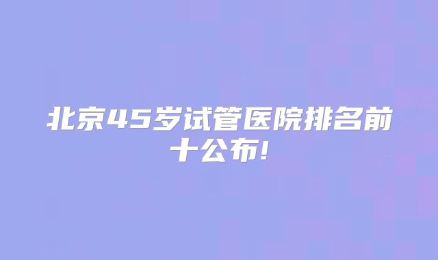 北京45岁试管医院排名前十公布!