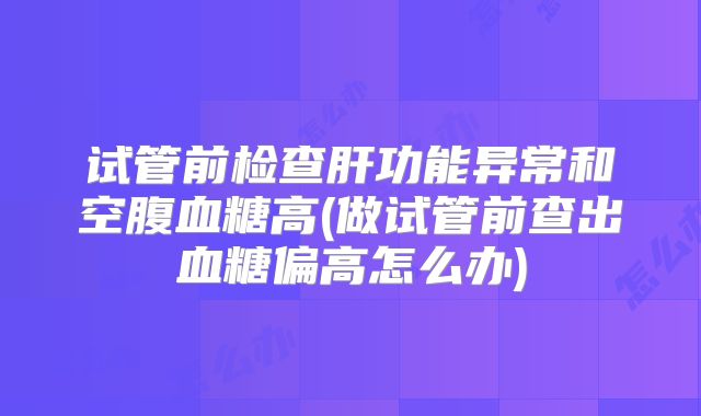 试管前检查肝功能异常和空腹血糖高(做试管前查出血糖偏高怎么办)
