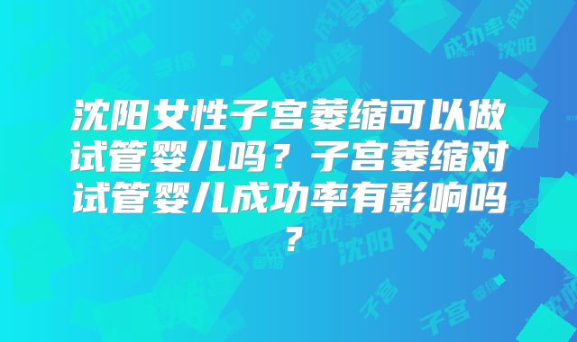 沈阳女性子宫萎缩可以做试管婴儿吗?子宫萎缩对试管婴儿成功率有影响吗?