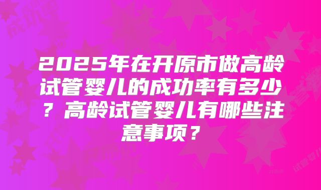 2025年在开原市做高龄试管婴儿的成功率有多少？高龄试管婴儿有哪些注意事项？