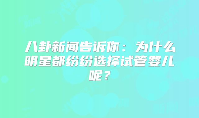 八卦新闻告诉你：为什么明星都纷纷选择试管婴儿呢？