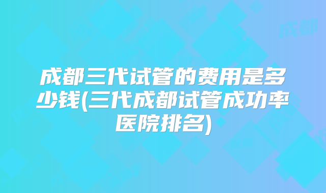 成都三代试管的费用是多少钱(三代成都试管成功率医院排名)