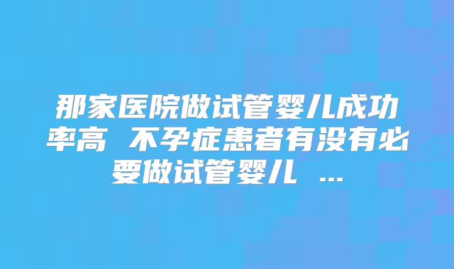 那家医院做试管婴儿成功率高 不孕症患者有没有必要做试管婴儿 ...