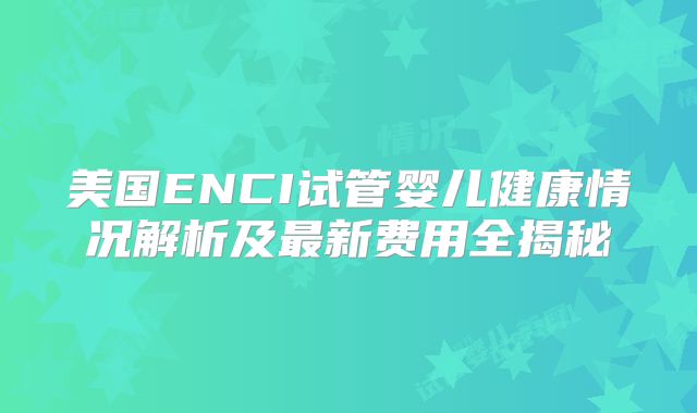 美国ENCI试管婴儿健康情况解析及最新费用全揭秘