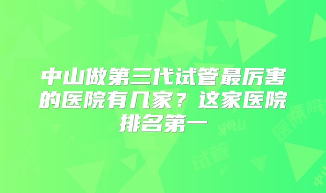 中山做第三代试管最厉害的医院有几家？这家医院排名第一