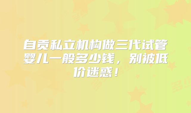 自贡私立机构做三代试管婴儿一般多少钱，别被低价迷惑！