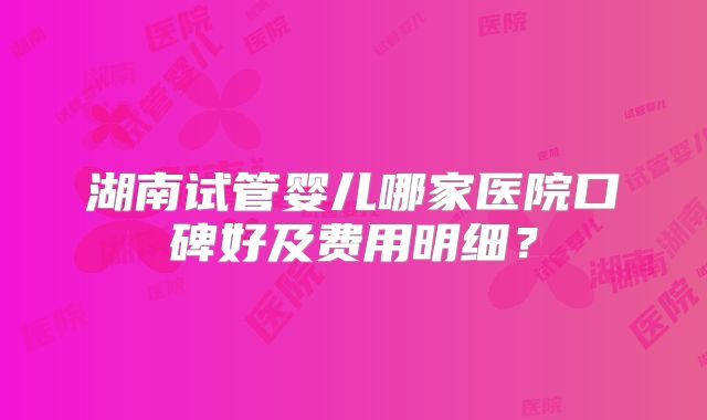 湖南试管婴儿哪家医院口碑好及费用明细？