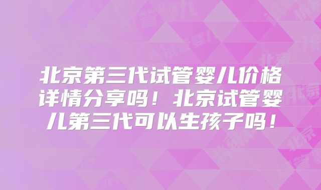 北京第三代试管婴儿价格详情分享吗！北京试管婴儿第三代可以生孩子吗！