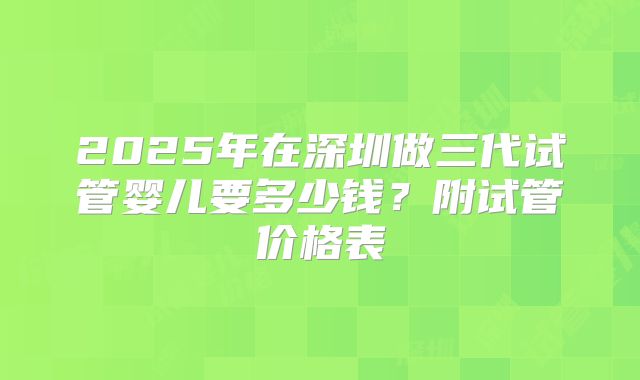 2025年在深圳做三代试管婴儿要多少钱？附试管价格表