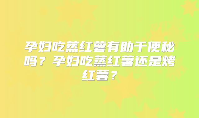 孕妇吃蒸红薯有助于便秘吗？孕妇吃蒸红薯还是烤红薯？