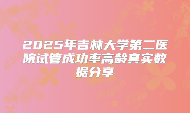 2025年吉林大学第二医院试管成功率高龄真实数据分享