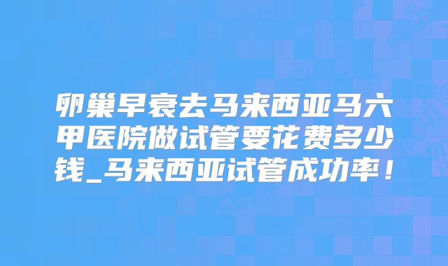 卵巢早衰去马来西亚马六甲医院做试管要花费多少钱_马来西亚试管成功率!