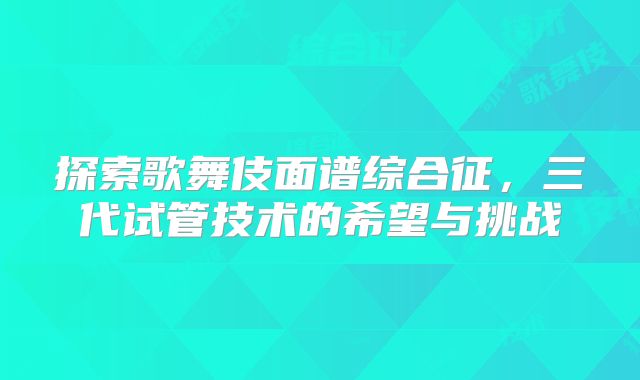 探索歌舞伎面谱综合征，三代试管技术的希望与挑战