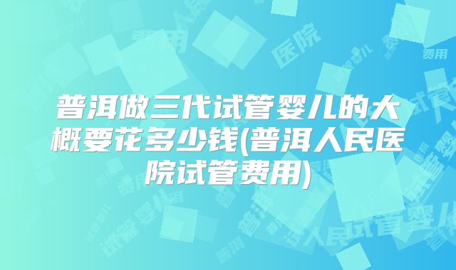 普洱做三代试管婴儿的大概要花多少钱(普洱人民医院试管费用)