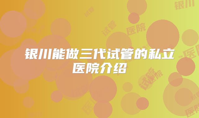 银川能做三代试管的私立医院介绍