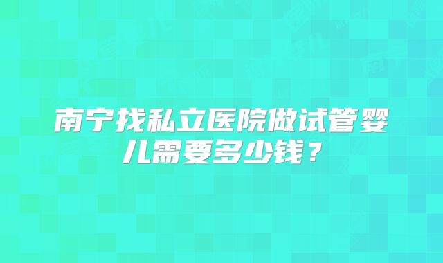 南宁找私立医院做试管婴儿需要多少钱?