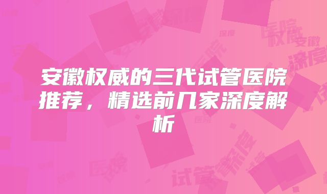 安徽权威的三代试管医院推荐，精选前几家深度解析