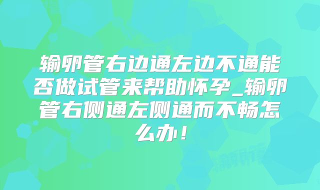 输卵管右边通左边不通能否做试管来帮助怀孕_输卵管右侧通左侧通而不畅怎么办！