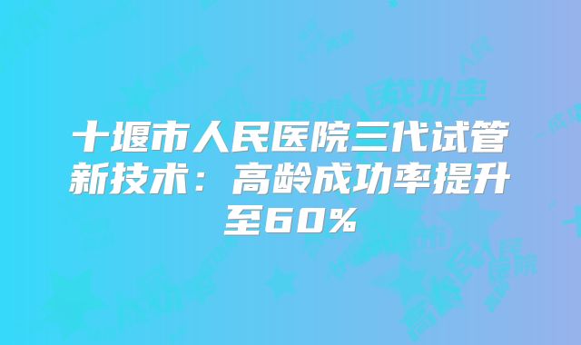 十堰市人民医院三代试管新技术：高龄成功率提升至60%