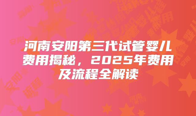 河南安阳第三代试管婴儿费用揭秘，2025年费用及流程全解读