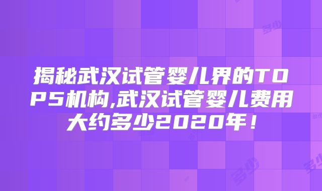 揭秘武汉试管婴儿界的TOP5机构,武汉试管婴儿费用大约多少2020年！