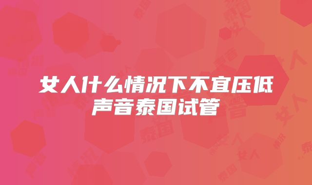 女人什么情况下不宜压低声音泰国试管