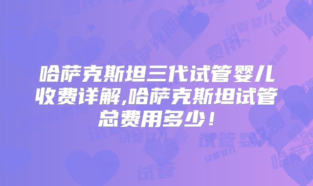 哈萨克斯坦三代试管婴儿收费详解,哈萨克斯坦试管总费用多少!