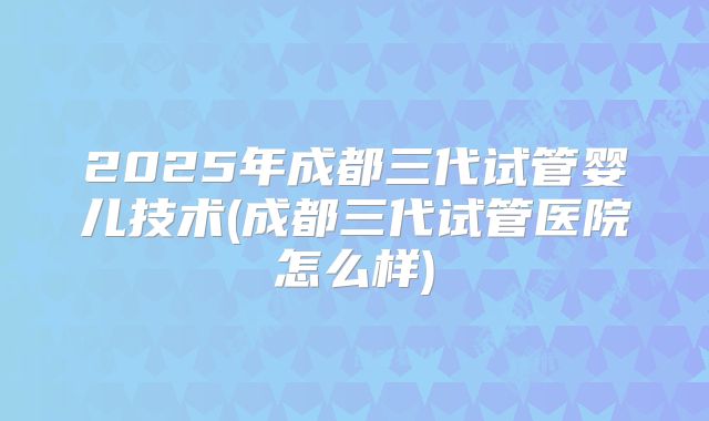 2025年成都三代试管婴儿技术(成都三代试管医院怎么样)