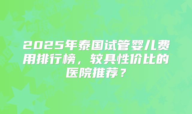 2025年泰国试管婴儿费用排行榜，较具性价比的医院推荐？