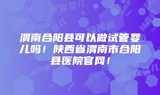 渭南合阳县可以做试管婴儿吗！陕西省渭南市合阳县医院官网！