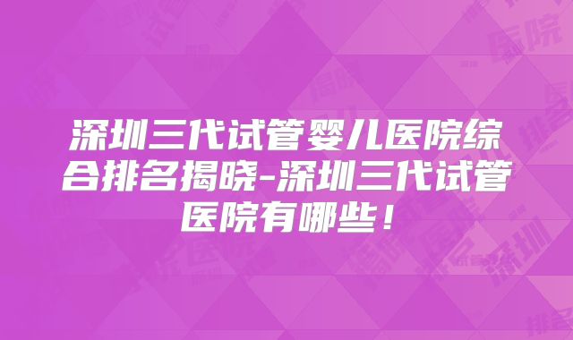 深圳三代试管婴儿医院综合排名揭晓-深圳三代试管医院有哪些！