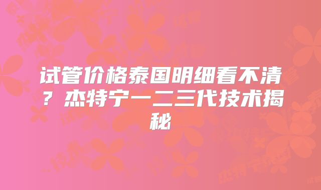 试管价格泰国明细看不清？杰特宁一二三代技术揭秘
