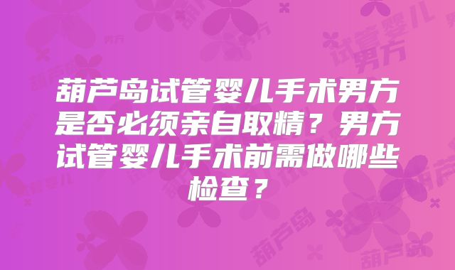 葫芦岛试管婴儿手术男方是否必须亲自取精？男方试管婴儿手术前需做哪些检查？