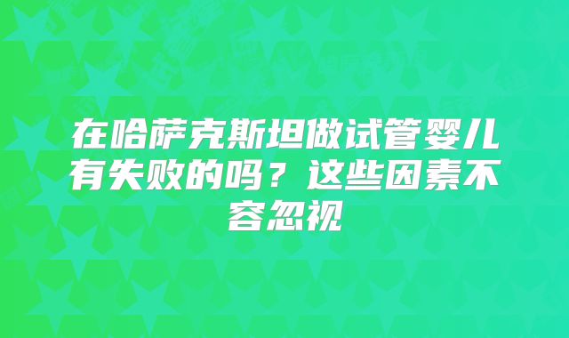 在哈萨克斯坦做试管婴儿有失败的吗？这些因素不容忽视
