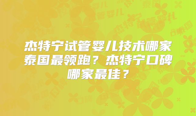 杰特宁试管婴儿技术哪家泰国最领跑?杰特宁口碑哪家最佳?