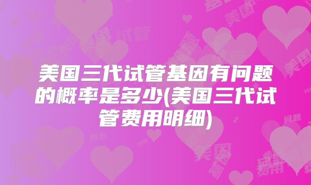 美国三代试管基因有问题的概率是多少(美国三代试管费用明细)
