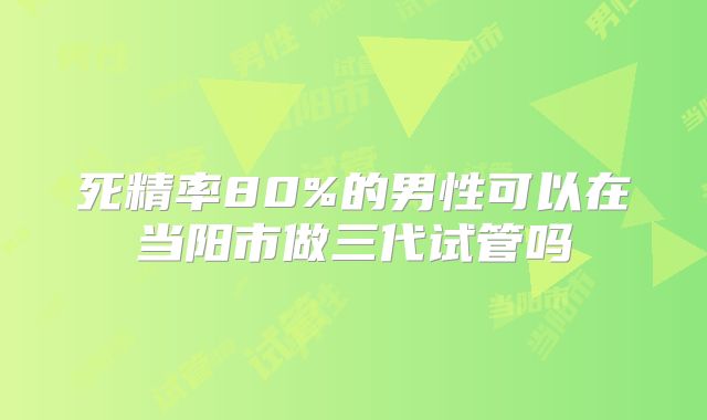 死精率80%的男性可以在当阳市做三代试管吗