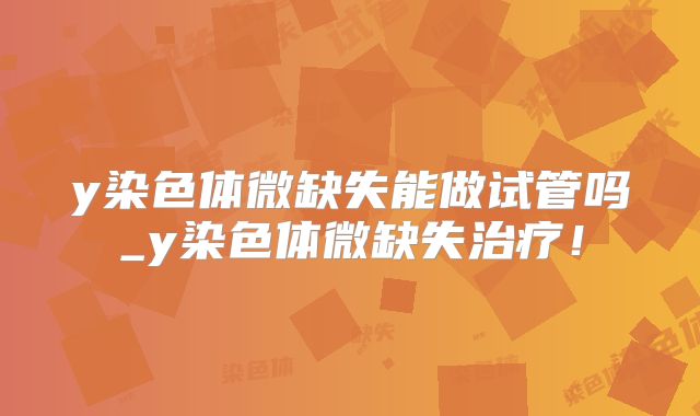 y染色体微缺失能做试管吗_y染色体微缺失治疗！