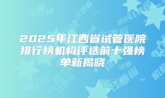 2025年江西省试管医院排行榜机构评选前十强榜单新揭晓