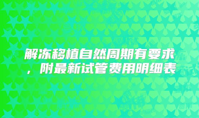 解冻移植自然周期有要求，附最新试管费用明细表