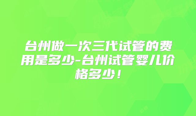 台州做一次三代试管的费用是多少-台州试管婴儿价格多少！