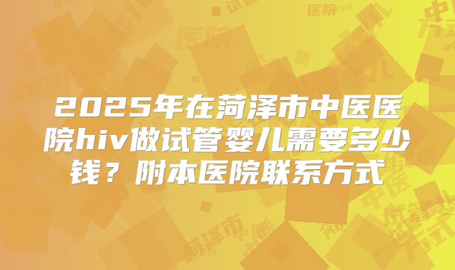 2025年在菏泽市中医医院hiv做试管婴儿需要多少钱？附本医院联系方式