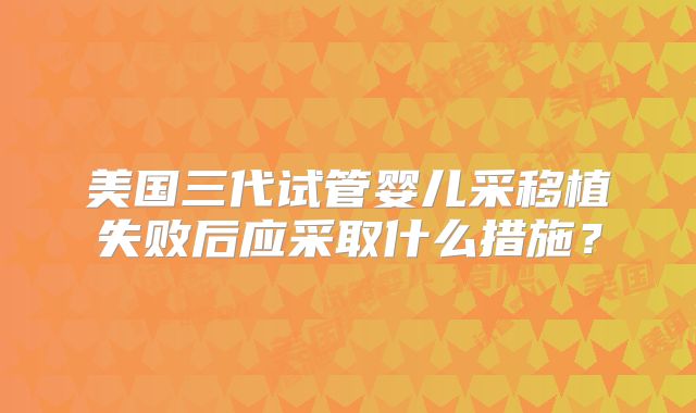 美国三代试管婴儿采移植失败后应采取什么措施？