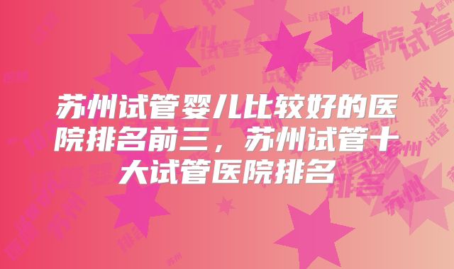苏州试管婴儿比较好的医院排名前三，苏州试管十大试管医院排名