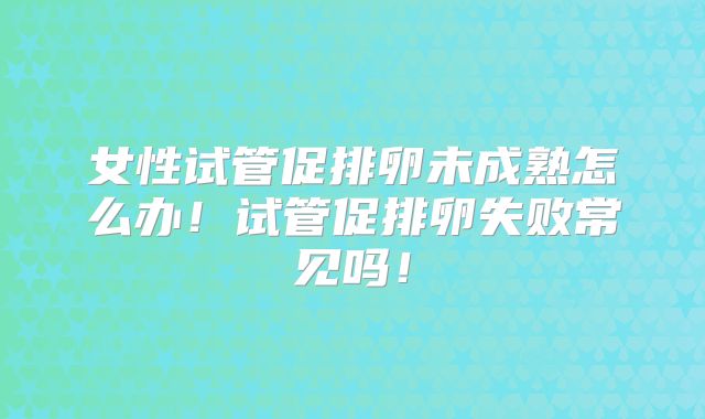 女性试管促排卵未成熟怎么办!试管促排卵失败常见吗!