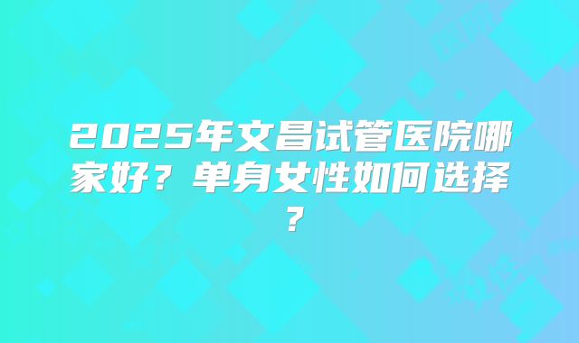 2025年文昌试管医院哪家好？单身女性如何选择？
