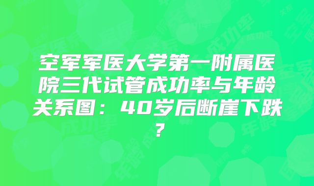 空军军医大学第一附属医院三代试管成功率与年龄关系图：40岁后断崖下跌？